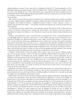 também justificou a si mesmo. É esse o tema do livro A Justificação de Deus de P. T. Forsyth, publicado em 1916 e
subtitulado "preleções para tempos de guerra sobre uma teodicia cristã". "Não há teodicia para o mundo", escreveu
ele, "exceto numa teologia da cruz. A única teodicia final é que a autojustificação de Deus era fundamental à sua
justificação dos homens. Razão alguma do homem pode justificar a Deus num mundo como este. Ele deve justificar-
se a si mesmo, e o fez na cruz do seu Filho."18
O amor de Deus
Não é somente a justiça de Deus que parece incompatível com as injustiças prevalecentes no mundo, mas também
o seu amor. Tragédias pessoais, inundações e terremotos, acidentes que tiram centenas de vidas, fome e pobreza em
escala global, a fria vastidão do Universo, a crueldade da natureza, a tirania e a tortura, a doença e a morte, e o
cômputo geral da miséria dos séculos — como podem reconciliar esses horrores com um Deus de amor? Por que
Deus os permite?
O Cristianismo não oferece respostas fáceis a essas agonizantes questões. Mas oferece, de fato, evidência do amor
de Deus, tão histórica e objetiva como a evidência que parece negá-lo, à luz da qual é preciso que vejamos as
calamidades do mundo. Essa evidência é a cruz. Permita-me começar com dois versículos tirados da primeira carta
de João.
Primeiro, "nisto conhecemos o amor, em que Cristo deu a sua vida por nós" (3:16). A maioria das pessoas não
teria dificuldade alguma em nos dizer o que pensa ser o amor. Podem saber que já se escreveram livros com o
propósito de distinguir entre diferentes tipos de amor, como o Agape e Eros de Anders Nygren, e Os Quatro Amores
de C. S. Lewis. Entretanto, diriam que o significado do amor se evidencia por si mesmo. João, porém, discordaria
dessas pessoas. Ele ousa dizer que, sem Cristo e sua cruz, o mundo jamais teria conhecido o verdadeiro amor. É claro
que todos os seres humanos experimentam certo grau ou qualidade de amor. Mas João está dizendo que apenas um
ato de amor puro, não manchado por alguma nuança de segundos motivos, foi praticado na história do mundo, a
saber, o amor de Deus que se deu a si mesmo em Cristo na cruz por pecadores que não o mereciam. É por isso que,
se estamos procurando uma definição de amor, não devemos ir ao dicionário, mas ao Calvário.
O segundo versículo de João é ainda mais preciso. "Nisto consiste o amor, não em que nós tenhamos amado a
Deus, mas em que ele nos amou, e enviou o seu Filho como propicião {Hilasmos) pelos nossos pecados" (4:10). Na
passagem do capítulo 3 de Romanos que estamos estudando, Paulo toma a natureza propiciatória da cruz
(hilasterion) como demonstração da justiça divina; aqui João a vê como a manifestação do amor dele. E ambos. O
verdadeiro amor é de Deus, não nosso, e ele o manifestou entre nós (v. 9) enviando seu Filho unigênito ao mundo
para que morresse por nós e pudéssemos viver por meio dele. As duas palavras "viver" (v. 9) e "propiciação" (v. 10)
traem a extremidade de nossa necessidade. Por sermos pecadores, merecemos morrer sob a justa ira de Deus. Mas
Deus enviou o seu único Filho, e ao enviá-lo, ele mesmo veio a fim de morrer a morte e levar a ira em nosso lugar.
Foi um ato de puro e imerecido amor.
Aprendemos com João, portanto, que embora neste mundo nossa atenção seja constantemente levada para os
problemas do mal e da dor, os quais parecem contradizer o amor de Deus, seria prudente não deixarmos que tais
coisas nos desviem da cruz, onde o amor de Deus se manifestou pública e visivelmente. Se a cruz pode ser chamada
de "tragédia", foi uma tragédia que ilumina todas as outras.
Paulo também escreve acerca do amor de Deus na primeira metade do capítulo 5 de Romanos. O apóstolo se refere
a ele duas vezes, provendo-nos, assim, dois modos complementares de adquirirmos a certeza da sua realidade. O
primeiro é que "o amor de Deus é derramado em nossos corações pelo Espírito Santo, que nos foi outorgado" (v. 5).
O segundo é que "Deus prova o seu próprio amor para conosco, pelo fato de ter Cristo morrido por nós, sendo nós
ainda pecadores" (v. 8). Um dos aspectos mais satisfatórios do evangelho é o modo pelo qual une o objetivo ao
subjetivo, o histórico ao experimental, a obra do Filho de Deus à obra do Espírito de Deus. Podemos saber que Deus
nos ama, diz Paulo, tanto porque ele provou o seu amor na história através da morte do seu Filho, como porque
continuamente o derrama em nossos corações por meio da habitação do Espírito em nós. E embora nos
concentremos, como faz Paulo, na demonstração objetiva do amor de Deus na cruz, não nos esqueceremos de que o
Espírito Santo confirma esse testemunho histórico por intermédio de seu próprio testemunho interior e pessoal, à
medida que inunda os nossos corações com o conhecimento de que somos amados. É algo similar à nossa experiência
99
 
