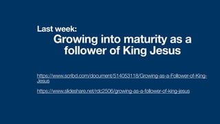 Last week:
Growing into maturity as a
follower of King Jesus
https://www.scribd.com/document/514053118/Growing-as-a-Follower-of-King-
Jesus


https://www.slideshare.net/rdc2506/growing-as-a-follower-of-king-jesus
 
