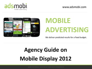 www.adsmobi.com



                                             MOBILE
                                             ADVERTISING
                                             We deliver predicted results for a fixed budget.




 Agency Guide on
Mobile Display 2012
  Copyright © 2011 adsmobi Inc. • www.adsmobi.com • All Rights Reserved • contact@adsmobi.com
 