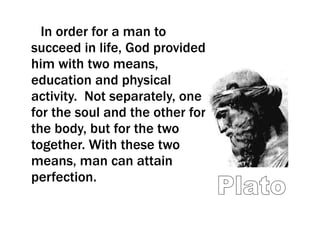 In order for a man to succeed in life, God provided him with two means, education and physical activity.  Not separately, one for the soul and the other for the body, but for the two together. With these two means, man can attain perfection.  Plato 