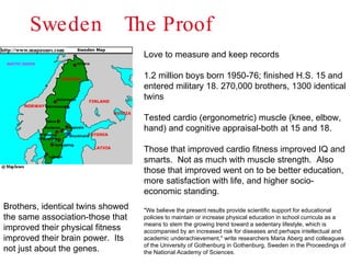 Sweden  The Proof  Love to measure and keep records 1.2 million boys born 1950-76; finished H.S. 15 and entered military 18. 270,000 brothers, 1300 identical twins Tested cardio (ergonometric) muscle (knee, elbow, hand) and cognitive appraisal-both at 15 and 18. Those that improved cardio fitness improved IQ and smarts.  Not as much with muscle strength.  Also those that improved went on to be better education, more satisfaction with life, and higher socio-economic standing. "We believe the present results provide scientific support for educational policies to maintain or increase physical education in school curricula as a means to stem the growing trend toward a sedentary lifestyle, which is accompanied by an increased risk for diseases and perhaps intellectual and academic underachievement," write researchers Maria Aberg and colleagues of the University of Gothenburg in Gothenburg, Sweden in the Proceedings of the National Academy of Sciences. Brothers, identical twins showed the same association-those that improved their physical fitness improved their brain power.  Its not just about the genes. 