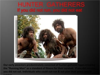 Our early ancestors predominately consisted of hunter-gatherer types ensuring the “Running Man” as a standard of fitness for their survival.  If you did not run, you did not eat. Individuals who could out-run & out-plan their peers would survive HUNTER  GATHERERS 
