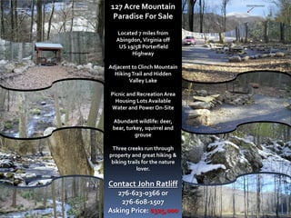 127 Acre Mountain
 Paradise For Sale

   Located 7 miles from
   Abingdon, Virginia off
    US 19/58 Porterfield
         Highway

Adjacent to Clinch Mountain
  Hiking Trail and Hidden
       Valley Lake

Picnic and Recreation Area
  Housing Lots Available
Water and Power On-Site

 Abundant wildlife: deer,
 bear, turkey, squirrel and
          grouse

 Three creeks run through
property and great hiking &
 biking trails for the nature
            lover.

Contact John Ratliff
   276-623-0366 or
    276-608-1507
Asking Price: $325,000
 