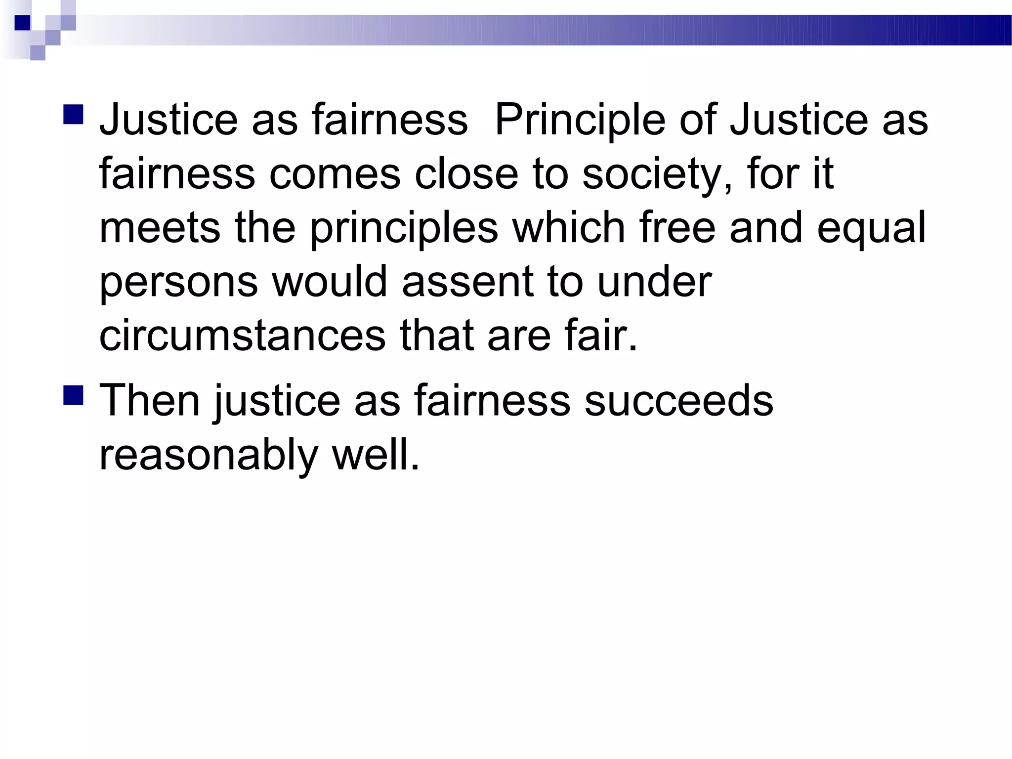  Justice as fairness Principle of Justice as
  fairness comes close to society, for it
  meets the principles which free and equal
  persons would assent to under
  circumstances that are fair.
 Then justice as fairness succeeds
  reasonably well.
 
