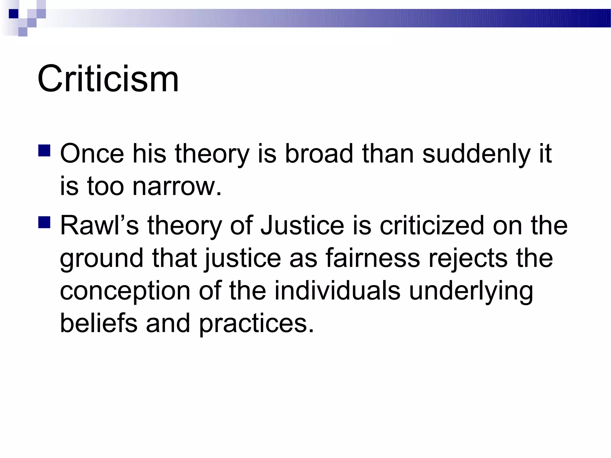 Criticism
 Once his theory is broad than suddenly it
  is too narrow.
 Rawl’s theory of Justice is criticized on the
  ground that justice as fairness rejects the
  conception of the individuals underlying
  beliefs and practices.
 