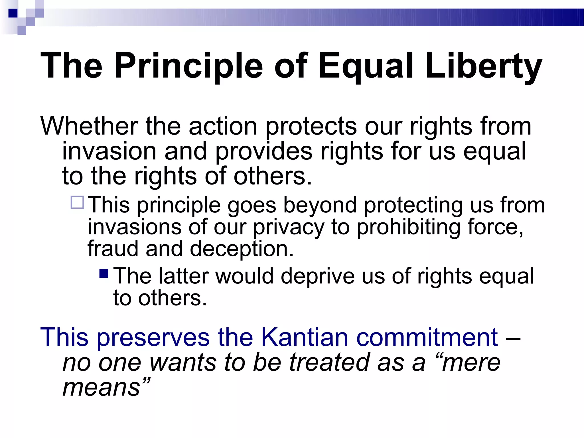 The Principle of Equal Liberty
Whether the action protects our rights from
 invasion and provides rights for us equal
 to the rights of others.
   This   principle goes beyond protecting us from
    invasions of our privacy to prohibiting force,
    fraud and deception.
       The latter would deprive us of rights equal
        to others.
This preserves the Kantian commitment –
 no one wants to be treated as a “mere
 means”
 