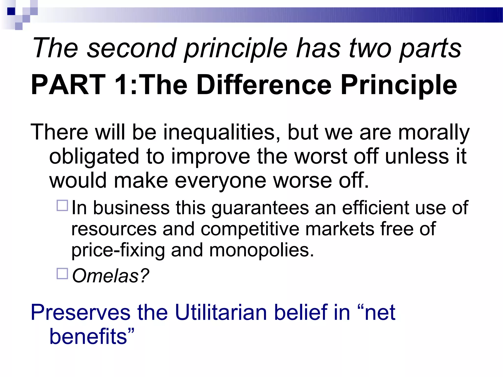 The second principle has two parts
PART 1:The Difference Principle
There will be inequalities, but we are morally
 obligated to improve the worst off unless it
 would make everyone worse off.
   In business this guarantees an efficient use of
    resources and competitive markets free of
    price-fixing and monopolies.
   Omelas?

Preserves the Utilitarian belief in “net
  benefits”
 