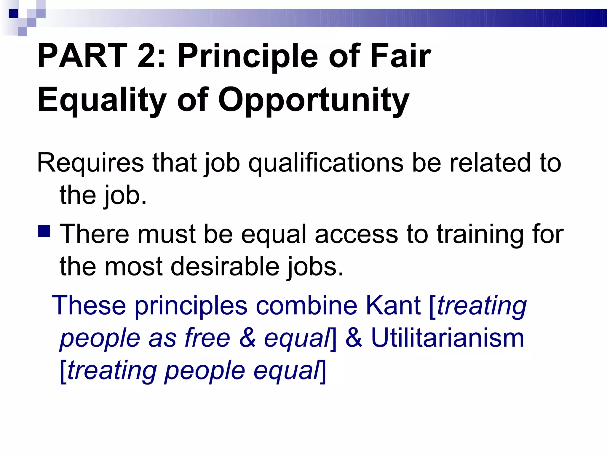 PART 2: Principle of Fair
Equality of Opportunity
Requires that job qualifications be related to
  the job.
 There must be equal access to training for
  the most desirable jobs.
 These principles combine Kant [treating
  people as free & equal] & Utilitarianism
  [treating people equal]
 