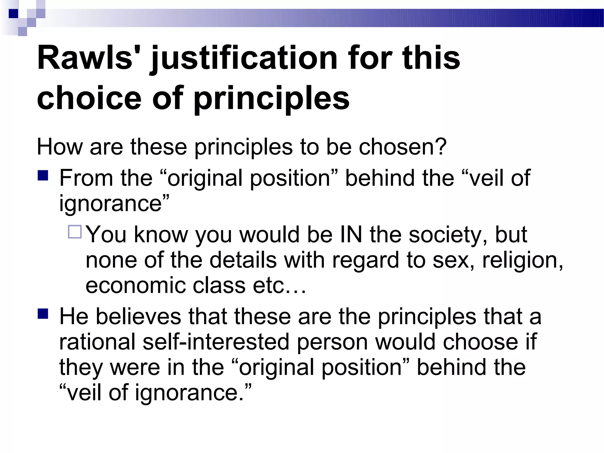 Rawls' justification for this
choice of principles
How are these principles to be chosen?
 From the “original position” behind the “veil of
  ignorance”
    You know you would be IN the society, but
     none of the details with regard to sex, religion,
     economic class etc…
 He believes that these are the principles that a
  rational self-interested person would choose if
  they were in the “original position” behind the
  “veil of ignorance.”
 