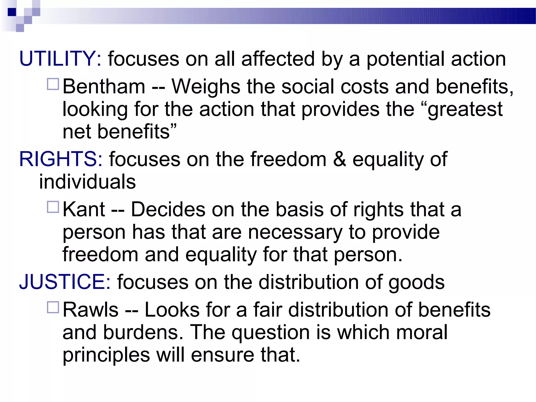 UTILITY: focuses on all affected by a potential action
    Bentham -- Weighs the social costs and benefits,
     looking for the action that provides the “greatest
     net benefits”
RIGHTS: focuses on the freedom & equality of
  individuals
    Kant -- Decides on the basis of rights that a
     person has that are necessary to provide
     freedom and equality for that person.
JUSTICE: focuses on the distribution of goods
    Rawls -- Looks for a fair distribution of benefits
     and burdens. The question is which moral
     principles will ensure that.
 