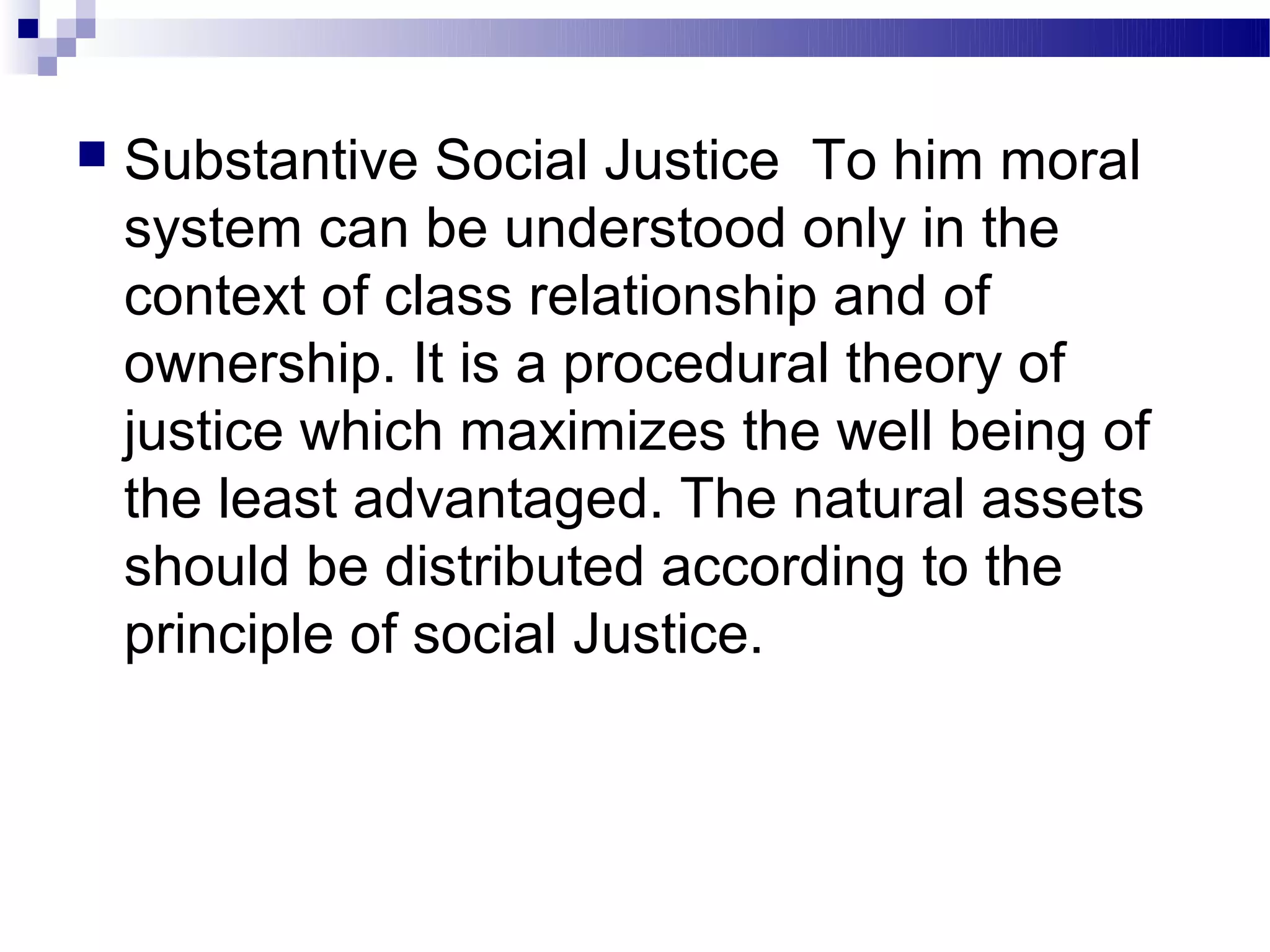    Substantive Social Justice To him moral
    system can be understood only in the
    context of class relationship and of
    ownership. It is a procedural theory of
    justice which maximizes the well being of
    the least advantaged. The natural assets
    should be distributed according to the
    principle of social Justice.
 