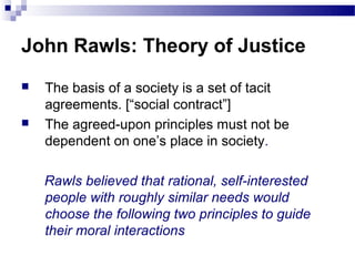 John Rawls: Theory of Justice
   The basis of a society is a set of tacit
    agreements. [“social contract”]
   The agreed-upon principles must not be
    dependent on one’s place in society.

    Rawls believed that rational, self-interested
    people with roughly similar needs would
    choose the following two principles to guide
    their moral interactions
 