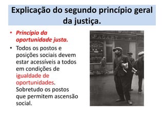 Explicação do segundo princípio geral
da justiça.
• Princípio da
oportunidade justa.
• Todos os postos e
posições sociais devem
estar acessíveis a todos
em condições de
igualdade de
oportunidades.
Sobretudo os postos
que permitem ascensão
social.
 