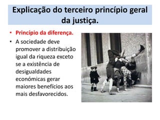 Explicação do terceiro princípio geral
da justiça.
• Princípio da diferença.
• A sociedade deve
promover a distribuição
igual da riqueza exceto
se a existência de
desigualdades
económicas gerar
maiores benefícios aos
mais desfavorecidos.
 