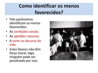 Como identificar os menos
favorecidos?
• Três parâmetros
identificam os menos
favorecidos:
• As condições sociais.
• As aptidões naturais.
• A sorte no decurso da
vida.
• Estes fatores não têm
força moral, logo,
ninguém pode ser
penalizado por isso.
 