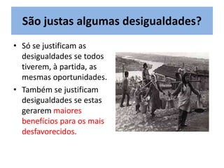 São justas algumas desigualdades?
• Só se justificam as
desigualdades se todos
tiverem, à partida, as
mesmas oportunidades.
• Também se justificam
desigualdades se estas
gerarem maiores
benefícios para os mais
desfavorecidos.
 