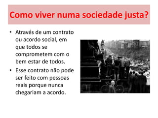 Como viver numa sociedade justa?
• Através de um contrato
ou acordo social, em
que todos se
comprometem com o
bem estar de todos.
• Esse contrato não pode
ser feito com pessoas
reais porque nunca
chegariam a acordo.
 
