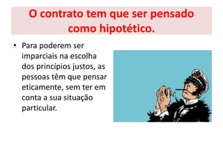 O contrato tem que ser pensado
como hipotético.
• Para poderem ser
imparciais na escolha
dos princípios justos, as
pessoas têm que pensar
eticamente, sem ter em
conta a sua situação
particular.
 