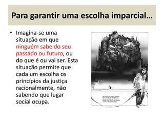 Para garantir uma escolha imparcial…
• Imagina-se uma
situação em que
ninguém sabe do seu
passado ou futuro, ou
do que é ou vai ser. Esta
situação permite que
cada um escolha os
princípios da justiça
racionalmente, não
sabendo que lugar
social ocupa.
 