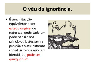 O véu da ignorância.
• É uma situação
equivalente a um
estado original de
natureza, onde cada um
pode pensar nos
princípios justos sem a
pressão do seu estatuto
social visto que não tem
identidade, pode ser
qualquer um.
 