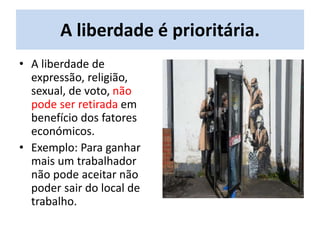 A liberdade é prioritária.
• A liberdade de
expressão, religião,
sexual, de voto, não
pode ser retirada em
benefício dos fatores
económicos.
• Exemplo: Para ganhar
mais um trabalhador
não pode aceitar não
poder sair do local de
trabalho.
 