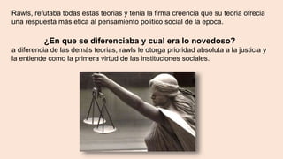 Rawls, refutaba todas estas teorias y tenia la firma creencia que su teoria ofrecia
una respuesta màs etica al pensamiento politico social de la epoca.
¿En que se diferenciaba y cual era lo novedoso?
a diferencia de las demás teorias, rawls le otorga prioridad absoluta a la justicia y
la entiende como la primera virtud de las instituciones sociales.
 