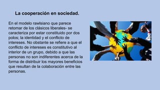 La cooperación en sociedad.
En el modelo rawlsiano que parece
retomar de los clásicos liberales- se
caracteriza por estar constituido por dos
polos; la identidad y el conflicto de
intereses. No obstante se refiere a que el
conflicto de intereses es constitutivo al
interior de un grupo, debido a que las
personas no son indiferentes acerca de la
forma de distribuir los mayores beneficios
que resultan de la colaboración entre las
personas.
 