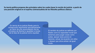 Su teoría política propone dos principios sobre los cuales basar la noción de justicia a partir de
una posición original en el espíritu contractualista de los filósofos políticos clásicos.
En teoría de la justicia Rawls para la
consecución argumenta heurísticamente
en favor de una reconciliación de los
principios de libertad e igualdad a través
de la idea de la justicia como equidad.
El sentido de justicia es definido por
Rawls como la capacidad moral que
tenemos para juzgar cosas como
justas, apoyar esos juicios en
razones, actuar de acuerdo con ellos
y desear que otros actúen de igual
modo.
 