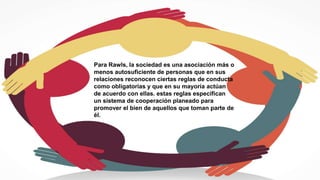 Para Rawls, la sociedad es una asociación más o
menos autosuficiente de personas que en sus
relaciones reconocen ciertas reglas de conducta
como obligatorias y que en su mayoría actúan
de acuerdo con ellas. estas reglas especifican
un sistema de cooperación planeado para
promover el bien de aquellos que toman parte de
él.
 