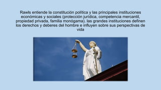 Rawls entiende la constitución política y las principales instituciones
económicas y sociales (protección jurídica, competencia mercantil,
propiedad privada, familia monógama). las grandes instituciones definen
los derechos y deberes del hombre e influyen sobre sus perspectivas de
vida
 