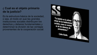 Es la estructura básica de la sociedad,
o sea, el modo en que las grandes
instituciones sociales distribuyen los
derechos y deberes fundamentales y
determinan la división de las ventajas
provenientes de la cooperación social.
¿ Cual es el objeto primario
de la justicia?
 