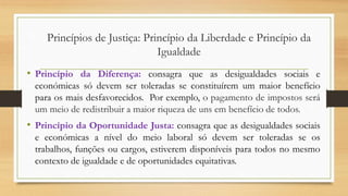 • Princípio da Diferença: consagra que as desigualdades sociais e
económicas só devem ser toleradas se constituírem um maior benefício
para os mais desfavorecidos. Por exemplo, o pagamento de impostos será
um meio de redistribuir a maior riqueza de uns em benefício de todos.
• Princípio da Oportunidade Justa: consagra que as desigualdades sociais
e económicas a nível do meio laboral só devem ser toleradas se os
trabalhos, funções ou cargos, estiverem disponíveis para todos no mesmo
contexto de igualdade e de oportunidades equitativas.
Princípios de Justiça: Princípio da Liberdade e Princípio da
Igualdade
 