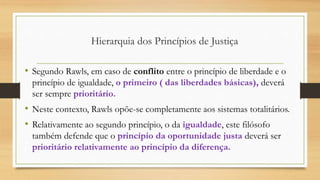 • Segundo Rawls, em caso de conflito entre o princípio de liberdade e o
princípio de igualdade, o primeiro ( das liberdades básicas), deverá
ser sempre prioritário.
• Neste contexto, Rawls opõe-se completamente aos sistemas totalitários.
• Relativamente ao segundo princípio, o da igualdade, este filósofo
também defende que o princípio da oportunidade justa deverá ser
prioritário relativamente ao princípio da diferença.
Hierarquia dos Princípios de Justiça
 