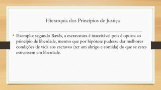 • Exemplo: segundo Rawls, a escravatura é inaceitável pois é oposta ao
princípio de liberdade, mesmo que por hipótese pudesse dar melhores
condições de vida aos escravos (ter um abrigo e comida) do que se estes
estivessem em liberdade.
Hierarquia dos Princípios de Justiça
 