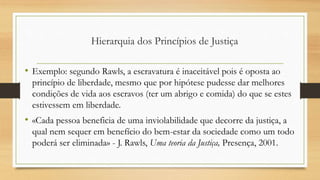 • Exemplo: segundo Rawls, a escravatura é inaceitável pois é oposta ao
princípio de liberdade, mesmo que por hipótese pudesse dar melhores
condições de vida aos escravos (ter um abrigo e comida) do que se estes
estivessem em liberdade.
• «Cada pessoa beneficia de uma inviolabilidade que decorre da justiça, a
qual nem sequer em benefício do bem-estar da sociedade como um todo
poderá ser eliminada» - J. Rawls, Uma teoria da Justiça, Presença, 2001.
Hierarquia dos Princípios de Justiça
 