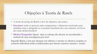 Objeções à Teoria de Rawls
• A teoria da justiça de Rawls é alvo de objeções, tais como:
• Incentivo: terão as pessoas mais competentes e talentosas motivação para
trabalhar mais e progredir se só podem beneficiar dos seus talentos em favor
dos mais desfavorecidos?
• Mérito/Empenho: Quem mais se esforça não deverá ser reconhecido e
usufruir de uma recompensa por isso?
Segundo Rawls, a luta por alcançar um objetivo e mesmo os talentos escapam ao
controlo individual sendo condicionados por fatores externos naturais e sociais.
 