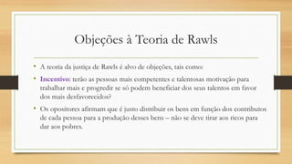 Objeções à Teoria de Rawls
• A teoria da justiça de Rawls é alvo de objeções, tais como:
• Incentivo: terão as pessoas mais competentes e talentosas motivação para
trabalhar mais e progredir se só podem beneficiar dos seus talentos em favor
dos mais desfavorecidos?
• Os opositores afirmam que é justo distribuir os bens em função dos contributos
de cada pessoa para a produção desses bens – não se deve tirar aos ricos para
dar aos pobres.
 