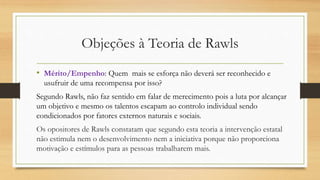 Objeções à Teoria de Rawls
• Mérito/Empenho: Quem mais se esforça não deverá ser reconhecido e
usufruir de uma recompensa por isso?
Segundo Rawls, não faz sentido em falar de merecimento pois a luta por alcançar
um objetivo e mesmo os talentos escapam ao controlo individual sendo
condicionados por fatores externos naturais e sociais.
Os opositores de Rawls constatam que segundo esta teoria a intervenção estatal
não estimula nem o desenvolvimento nem a iniciativa porque não proporciona
motivação e estímulos para as pessoas trabalharem mais.
 