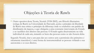 Objeções à Teoria de Rawls
• Outro opositor desta Teoria, Nozick (1938-2002), um filósofo libertarista
(colega de Rawls na Universidade de Harvard), aceita o princípio da liberdade
de Rawls mas critica o princípio da diferença onde se estabelece um padrão de
distribuição da riqueza, o que obrigaria a uma constante intervenção do Estado
e ao sacrifício dos direitos das pessoas. O Estado agiria abusivamente na vida
individual de cada um, tratando os bens das pessoas como se não fossem delas.
Segundo Nozick, tirar a uns para dar aos outros sem a permissão dos primeiros é
eticamente inaceitável, é uma forma de instrumentalizar as pessoas violando a sua
autonomia e os seus direitos.
 