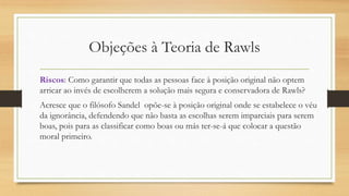 Objeções à Teoria de Rawls
Riscos: Como garantir que todas as pessoas face à posição original não optem
arricar ao invés de escolherem a solução mais segura e conservadora de Rawls?
Acresce que o filósofo Sandel opõe-se à posição original onde se estabelece o véu
da ignorância, defendendo que não basta as escolhas serem imparciais para serem
boas, pois para as classificar como boas ou más ter-se-á que colocar a questão
moral primeiro.
 