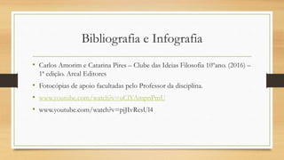 Bibliografia e Infografia
• Carlos Amorim e Catarina Pires – Clube das Ideias Filosofia 10ºano. (2016) –
1ª edição. Areal Editores
• Fotocópias de apoio facultadas pelo Professor da disciplina.
• www.youtube.com/watch?v=uClYAmpnPmU
• www.youtube.com/watch?v=pjJIvRcsUl4
 