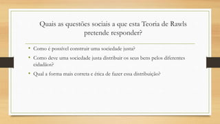 • Como é possível construir uma sociedade justa?
• Como deve uma sociedade justa distribuir os seus bens pelos diferentes
cidadãos?
• Qual a forma mais correta e ética de fazer essa distribuição?
Quais as questões sociais a que esta Teoria de Rawls
pretende responder?
 