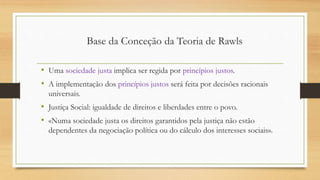 • Uma sociedade justa implica ser regida por princípios justos.
• A implementação dos princípios justos será feita por decisões racionais
universais.
• Justiça Social: igualdade de direitos e liberdades entre o povo.
• «Numa sociedade justa os direitos garantidos pela justiça não estão
dependentes da negociação política ou do cálculo dos interesses sociais».
Base da Conceção da Teoria de Rawls
 