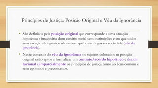 • São definidos pela posição original que corresponde a uma situação
hipotética e imaginária dum cenário social sem instituições e em que todos
sem exceção são iguais e não sabem qual o seu lugar na sociedade (véu da
ignorância).
• Neste contexto do véu da ignorância os sujeitos colocados na posição
original estão aptos a formalizar um contrato/acordo hipotético e decidir
racional e imparcialmente os princípios de justiça rumo ao bem-comum e
sem egoísmos e preconceitos.
Princípios de Justiça: Posição Original e Véu da Ignorância
 