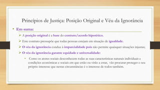 • Em suma:
 A posição original é a base do contrato/acordo hipotético.
 Este contrato pressupõe que todas pessoas estejam em situação de igualdade.
 O véu da ignorância conduz à imparcialidade pois não permite quaisquer situações injustas;
 O véu da ignorância garante equidade e universalidade:
• Como os atores sociais desconhecem todas as suas características naturais individuais e
condições económicas e sociais em que estão ou virão a estar, vão procurar proteger o seu
próprio interesse que nestas circunstâncias é o interesse de todos também.
Princípios de Justiça: Posição Original e Véu da Ignorância
 