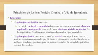 • Em suma:
• Os princípios de justiça nascerão:
o da eleição racional e voluntária dos atores sociais em situação de absoluta
equidade e cooperação onde se definem direitos e divisão equitativa dos
bens primários (rendimentos, liberdade, dignidade e oportunidades).
• Os princípios justos partem da estratégia maximin que significa maximizar o
mínimo, ou seja considerando, por hipótese, o pior cenário possível faculta-se as
melhores condições possíveis para os mais necessitados da sociedade (princípio
racional de escolha).
Princípios de Justiça: Posição Original e Véu da Ignorância
 