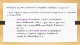 A partir da posição original são definidos racionalmente dois princípios, o da liberdade
e o da igualdade:
Princípios de Justiça: Princípio da Liberdade e Princípio da Igualdade
• Princípio da Liberdade: Todas as pessoas têm o
direito às liberdades básicas o qual deve ser igual para
todos. Exige-se a igualdade na atribuição de direitos e
deveres.
• Exemplos de liberdades básicas: a liberdade de
expressão, a liberdade religiosa, a liberdade de
associação, a liberdade de voto.
 