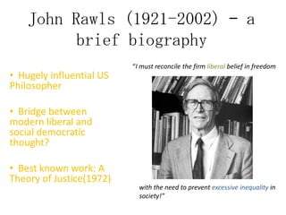 John Rawls (1921-2002) – a
brief biography
• Hugely influential US
Philosopher

“I must reconcile the firm liberal belief in freedom

• Bridge between
modern liberal and
social democratic
thought?
• Best known work: A
Theory of Justice(1972)

with the need to prevent excessive inequality in
society!”

 