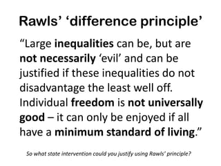 Rawls’ ‘difference principle’
“Large inequalities can be, but are
not necessarily ‘evil’ and can be
justified if these inequalities do not
disadvantage the least well off.
Individual freedom is not universally
good – it can only be enjoyed if all
have a minimum standard of living.”
So what state intervention could you justify using Rawls’ principle?

 