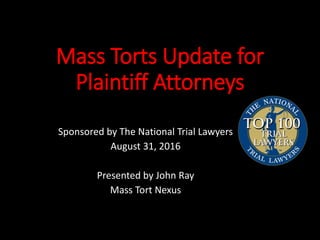 Mass Torts Update for
Plaintiff Attorneys
Sponsored by The National Trial Lawyers
August 31, 2016
Presented by John Ray
Ma...